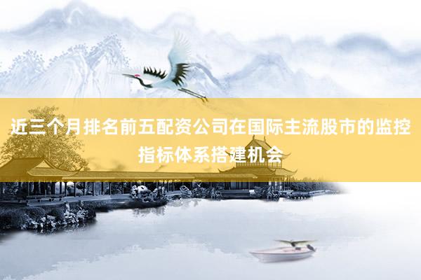 近三个月排名前五配资公司在国际主流股市的监控指标体系搭建机会