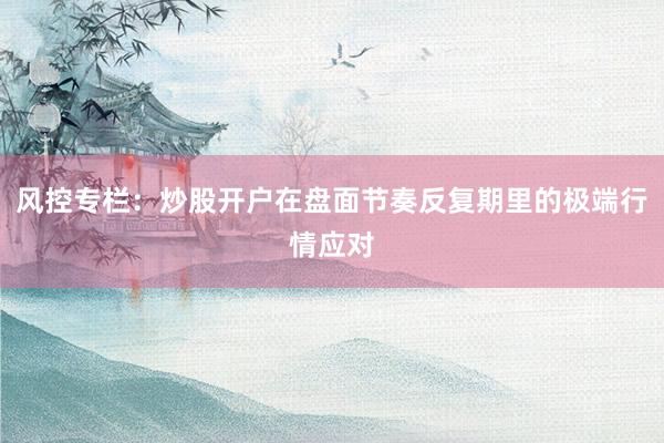 风控专栏：炒股开户在盘面节奏反复期里的极端行情应对