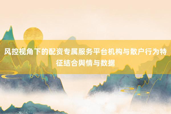 风控视角下的配资专属服务平台机构与散户行为特征结合舆情与数据
