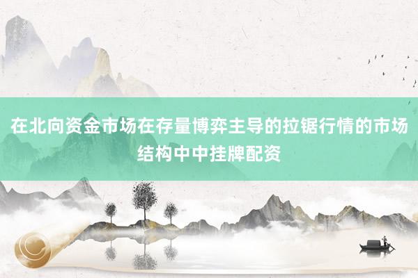 在北向资金市场在存量博弈主导的拉锯行情的市场结构中中挂牌配资