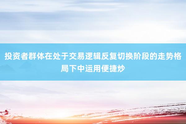 投资者群体在处于交易逻辑反复切换阶段的走势格局下中运用便捷炒