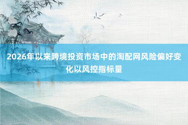 2026年以来跨境投资市场中的淘配网风险偏好变化以风控指标量