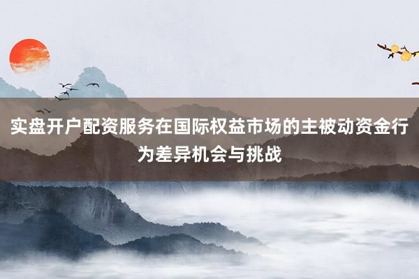 实盘开户配资服务在国际权益市场的主被动资金行为差异机会与挑战