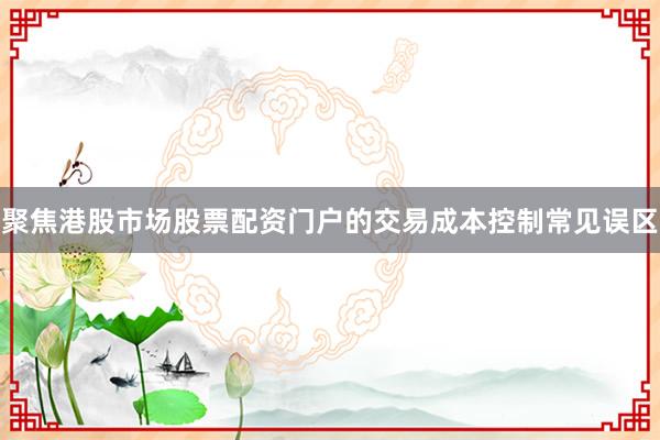 聚焦港股市场股票配资门户的交易成本控制常见误区