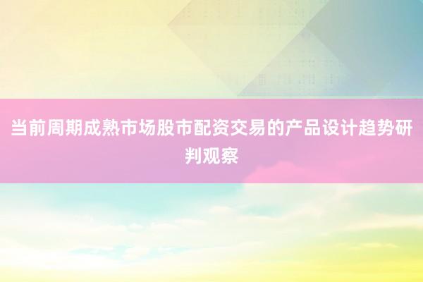 当前周期成熟市场股市配资交易的产品设计趋势研判观察