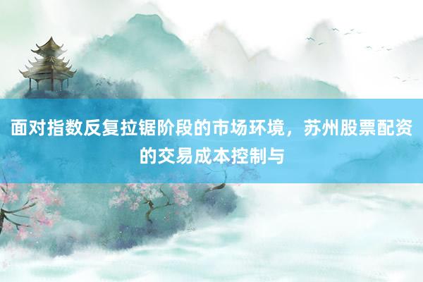 面对指数反复拉锯阶段的市场环境，苏州股票配资的交易成本控制与
