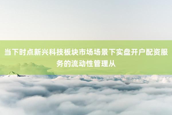 当下时点新兴科技板块市场场景下实盘开户配资服务的流动性管理从