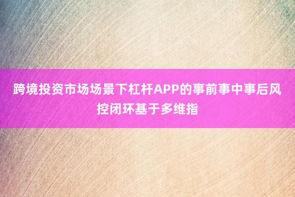 跨境投资市场场景下杠杆APP的事前事中事后风控闭环基于多维指
