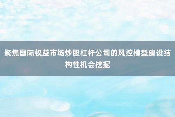 聚焦国际权益市场炒股杠杆公司的风控模型建设结构性机会挖掘