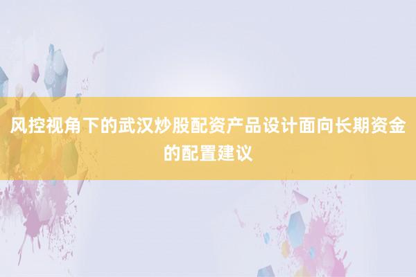 风控视角下的武汉炒股配资产品设计面向长期资金的配置建议