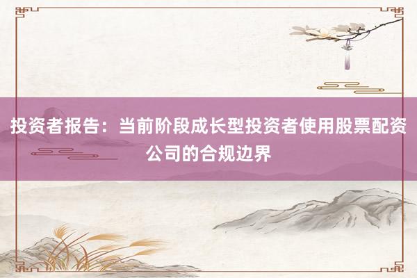 投资者报告：当前阶段成长型投资者使用股票配资公司的合规边界