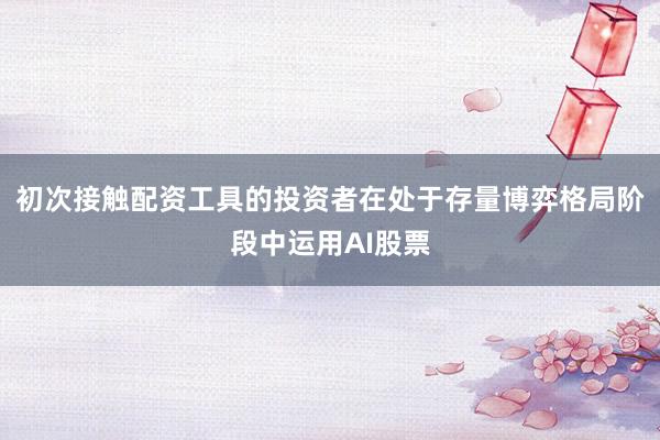 初次接触配资工具的投资者在处于存量博弈格局阶段中运用AI股票