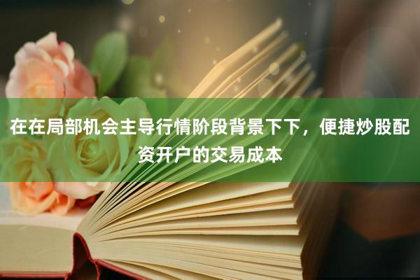 在在局部机会主导行情阶段背景下下，便捷炒股配资开户的交易成本