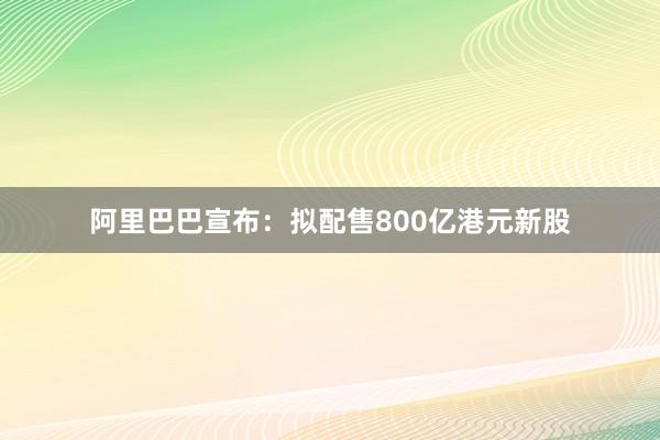阿里巴巴宣布：拟配售800亿港元新股