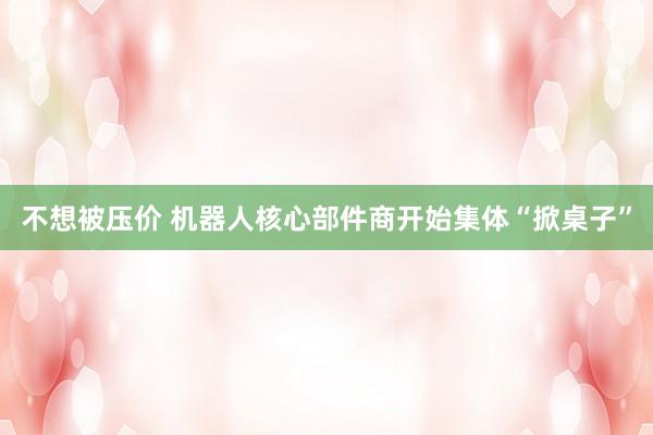不想被压价 机器人核心部件商开始集体“掀桌子”
