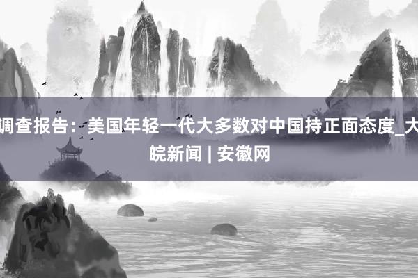 调查报告：美国年轻一代大多数对中国持正面态度_大皖新闻 | 安徽网