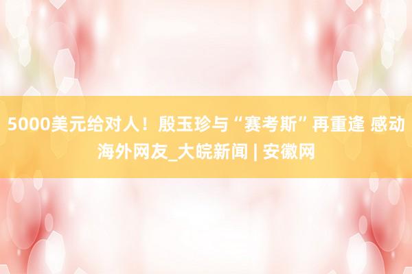 5000美元给对人!殷玉珍与“赛考斯”再重逢 感动海外网友_大皖新闻 | 安徽网