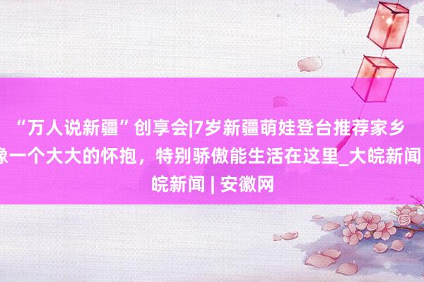 “万人说新疆”创享会|7岁新疆萌娃登台推荐家乡 ：新疆像一个大大的怀抱，特别骄傲能生活在这里_大皖新闻 | 安徽网