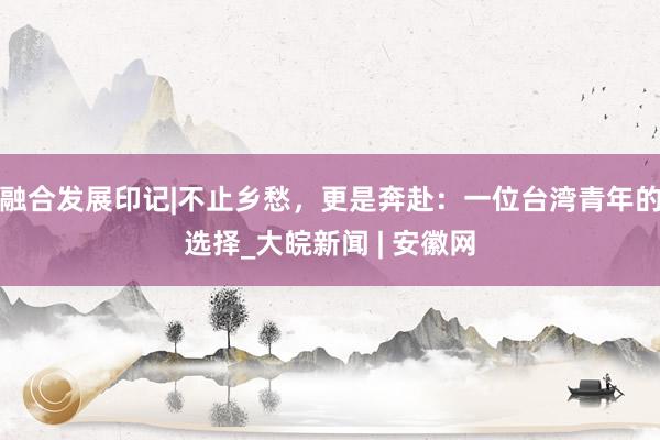 融合发展印记|不止乡愁，更是奔赴：一位台湾青年的选择_大皖新闻 | 安徽网