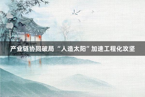 产业链协同破局 “人造太阳”加速工程化攻坚