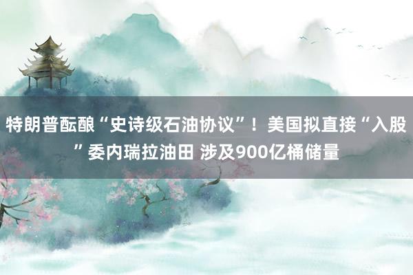 特朗普酝酿“史诗级石油协议”！美国拟直接“入股”委内瑞拉油田 涉及900亿桶储量