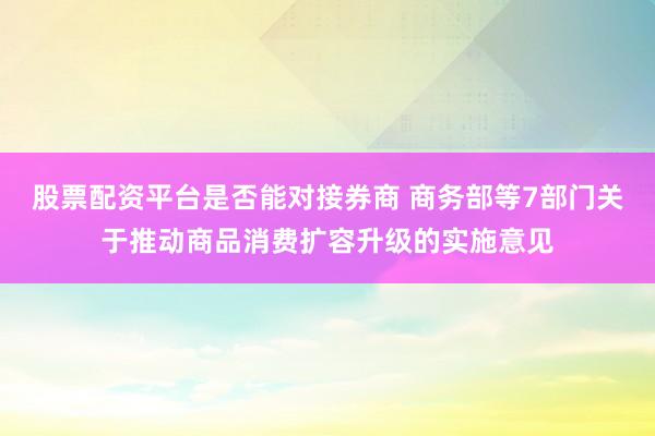 股票配资平台是否能对接券商 商务部等7部门关于推动商品消费扩容升级的实施意见