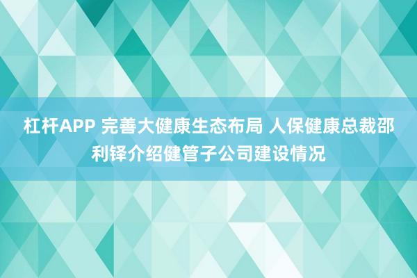 杠杆APP 完善大健康生态布局 人保健康总裁邵利铎介绍健管子公司建设情况