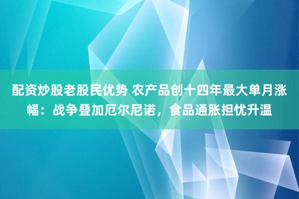 配资炒股老股民优势 农产品创十四年最大单月涨幅：战争叠加厄尔尼诺，食品通胀担忧升温