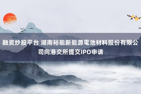 融资炒股平台 湖南裕能新能源電池材料股份有限公司向港交所提交IPO申请