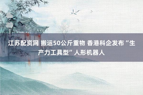 江苏配资网 搬运50公斤重物 香港科企发布“生产力工具型”人形机器人