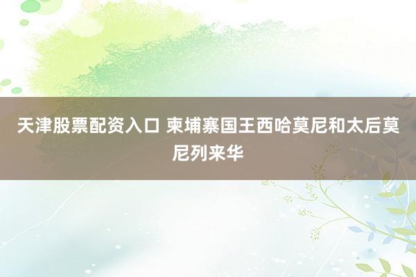 天津股票配资入口 柬埔寨国王西哈莫尼和太后莫尼列来华