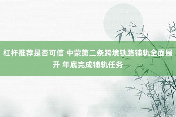 杠杆推荐是否可信 中蒙第二条跨境铁路铺轨全面展开 年底完成铺轨任务