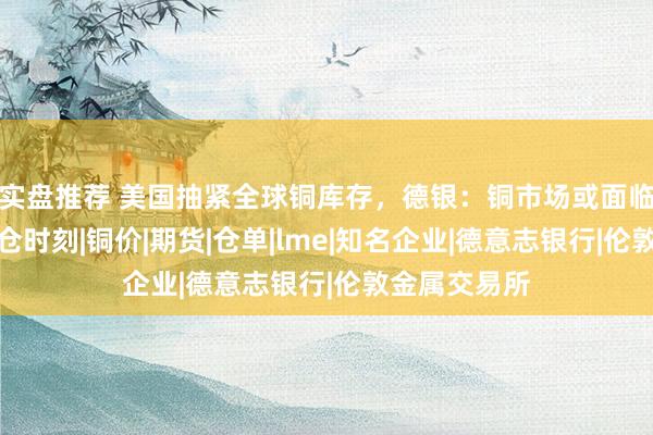 实盘推荐 美国抽紧全球铜库存，德银：铜市场或面临十年一遇挤仓时刻|铜价|期货|仓单|lme|知名企业|德意志银行|伦敦金属交易所
