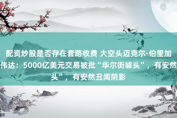 配资炒股是否存在套路收费 大空头迈克尔·伯里加大做空英伟达：5000亿美元交易被批“华尔街噱头”，有安然丑闻阴影