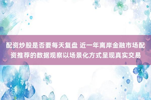 配资炒股是否要每天复盘 近一年离岸金融市场配资推荐的数据观察以场景化方式呈现真实交易