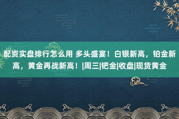 配资实盘排行怎么用 多头盛宴！白银新高，铂金新高，黄金再战新高！|周三|钯金|收盘|现货黄金