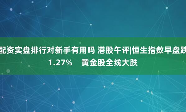配资实盘排行对新手有用吗 港股午评|恒生指数早盘跌1.27%    黄金股全线大跌