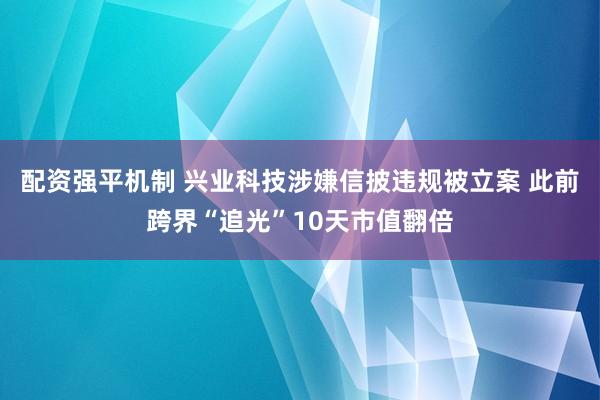 配资强平机制 兴业科技涉嫌信披违规被立案 此前跨界“追光”10天市值翻倍