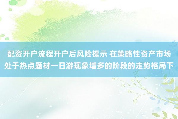 配资开户流程开户后风险提示 在策略性资产市场处于热点题材一日游现象增多的阶段的走势格局下