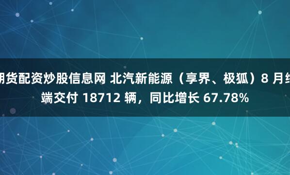 期货配资炒股信息网 北汽新能源（享界、极狐）8 月终端交付 18712 辆，同比增长 67.78%