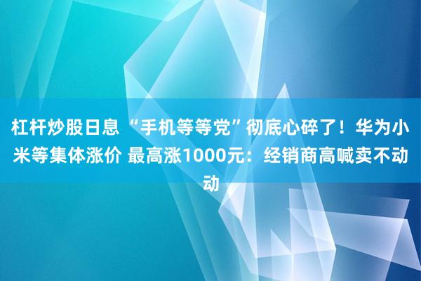 杠杆炒股日息 “手机等等党”彻底心碎了！华为小米等集体涨价 最高涨1000元：经销商高喊卖不动
