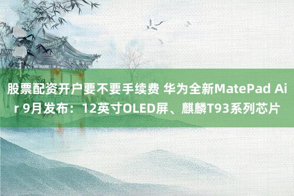股票配资开户要不要手续费 华为全新MatePad Air 9月发布：12英寸OLED屏、麒麟T93系列芯片