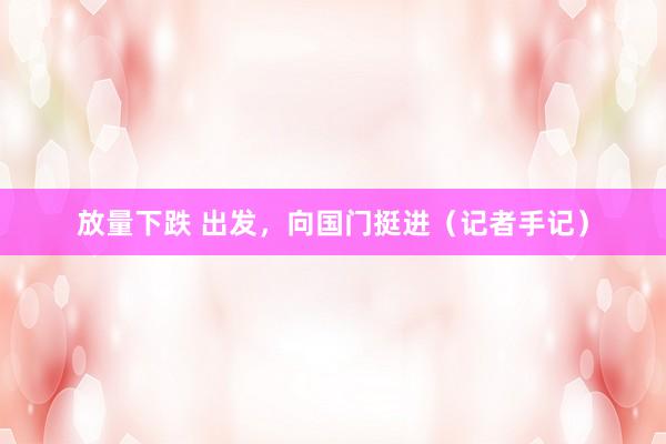 放量下跌 出发，向国门挺进（记者手记）
