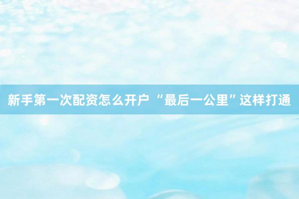 新手第一次配资怎么开户 “最后一公里”这样打通