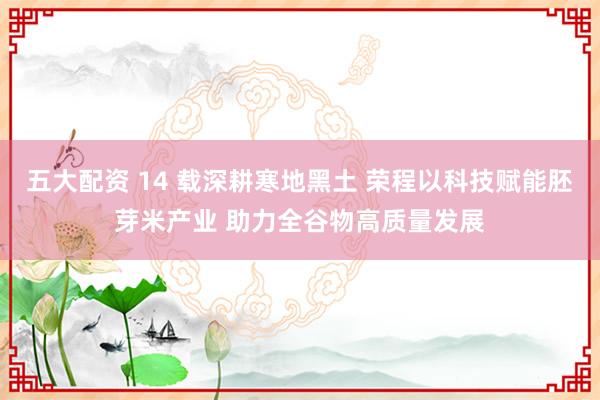 五大配资 14 载深耕寒地黑土 荣程以科技赋能胚芽米产业 助力全谷物高质量发展