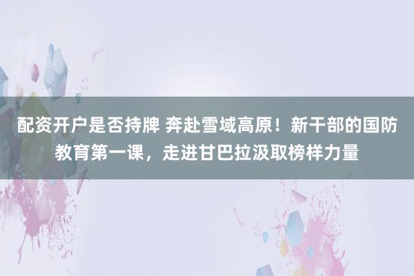 配资开户是否持牌 奔赴雪域高原！新干部的国防教育第一课，走进甘巴拉汲取榜样力量