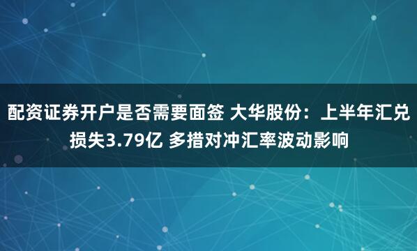 配资证券开户是否需要面签 大华股份：上半年汇兑损失3.79亿 多措对冲汇率波动影响