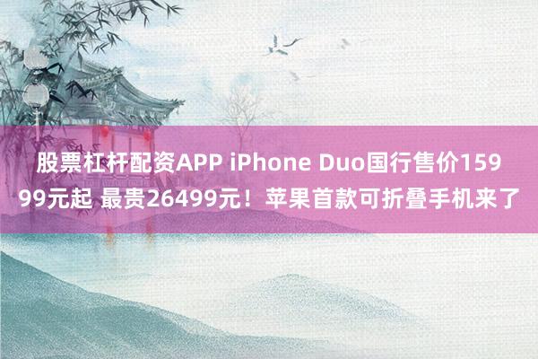 股票杠杆配资APP iPhone Duo国行售价15999元起 最贵26499元！苹果首款可折叠手机来了