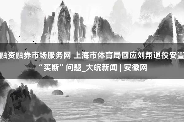 融资融券市场服务网 上海市体育局回应刘翔退役安置“买断”问题_大皖新闻 | 安徽网