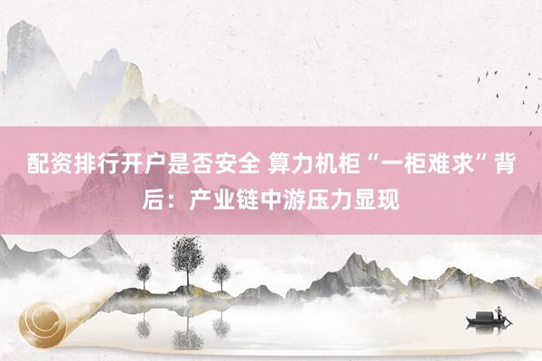 配资排行开户是否安全 算力机柜“一柜难求”背后：产业链中游压力显现